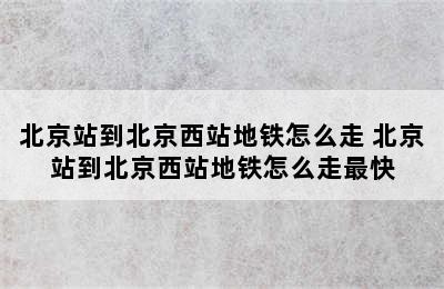 北京站到北京西站地铁怎么走 北京站到北京西站地铁怎么走最快